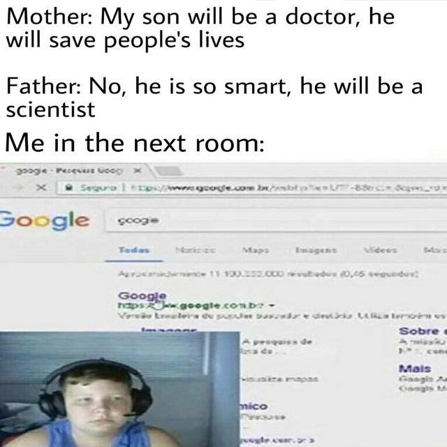 Mother: My son will be a doctor, he will save people's lives Father: No, he is so smart, he will be a scientist Me in the next room: googie Pesev Goog Sequra xpsVAwngooge.com b t UT-83c_ Segvn_vd Google toos Tedas Nackces Maps Ewagens Videes Mas Google aps google.conb- Veni Erealers de pl adrednis t teroin ev Sobre i de A Twis Mais Gaogin A Gagts M winire mapas mico vegle