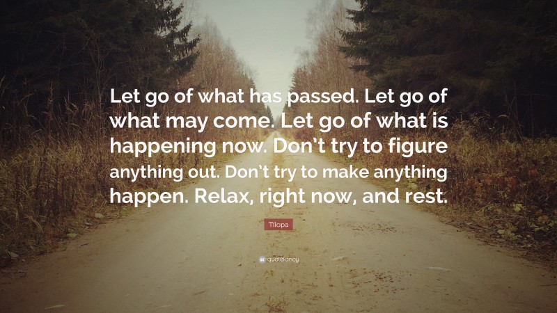 Tilopa Quote: “Let go of what has passed. Let go of what may come. Let go of what is happening now. Don’t try to figure anything out. Don’t try to make anything happen. Relax, right now, and rest.”