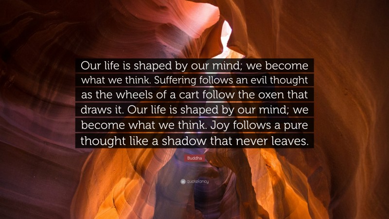 Inspiring Quotes: “Our life is shaped by our mind; we become what we think. Suffering follows an evil thought as the wheels of a cart follow the oxen that draws it. Our life is shaped by our mind; we become what we think. Joy follows a pure thought like a shadow that never leaves.” — Buddha