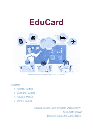 EduCard
Imagen extraída de BID, mejorando vidas (CC-IGO 3.0 BY-NC-ND)
Autoras:
● Abente, Nadina
● Graffigna, Beatriz
● Hidalgo, Melisa
● Olmos, Valeria
Instituto Superior de Formación Docente Nº41
Ciclo lectivo 2022
Docente: Alejandra García Redín
 