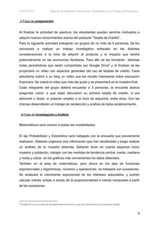 I.S.F.D N°41 Espacio de definición institucional - Matemática y el Trabajo por Proyectos.
II Fase de preparación
Al finalizar la actividad de apertura, los estudiantes pueden sentirse motivados a
adquirir nuevos conocimientos acerca del producto “Tarjeta de Crédito”.
Para la siguiente actividad trabajarán en grupos de no más de 6 personas. Se los
convocará a realizar un trabajo investigativo enfocado en las distintas
consideraciones a la hora de adquirir el producto y el impacto que tendrá
potencialmente en las economías familiares. Para ello se les brindarán distintas
notas periodísticas que serán compartidas por Google Drive6
y al finalizar se les
proyectará un video con aspectos generales del uso de tarjetas de crédito. Cada
estudiante subirá a su blog un video que les resulte interesante sobre educación
financiera. Se votará el video que más les guste y se presentará en la muestra final.
Cada integrante del grupo deberá encuestar a 3 personas, la encuesta abarca
preguntas como: a que edad obtuvieron su primera tarjeta de crédito, si era
adicional o titular, si poseían empleo a la hora de adquirirla, entre otras. Con las
mismas desarrollarán un trabajo de recolección y análisis de datos posteriormente.
III Fase de Investigación y Análisis
Matemáticas será común a todas las modalidades
El eje Probabilidad y Estadística será trabajado con la encuesta que previamente
realizaron. Deberán organizar esa información que han recolectado y luego realizar
un análisis de la muestra obtenida. Deberán tener en cuenta aspectos como
muestra y población, trabajar con las medidas de tendencia central, media, mediana
y moda y volcar en los gráficos más convenientes los datos obtenidos.
También en el área de matemáticas, pero ahora en los ejes de funciones
exponenciales y logarítmicas, números y operaciones, se trabajará con sucesiones.
Se analizará el crecimiento exponencial de los intereses adeudados, y podrán
calcular interés simple a través de la proporcionalidad e interés compuesto a partir
de las sucesiones.
6
Google Drive es un servicio de alojamiento de archivos que fue introducido por la empresa Google
9
 