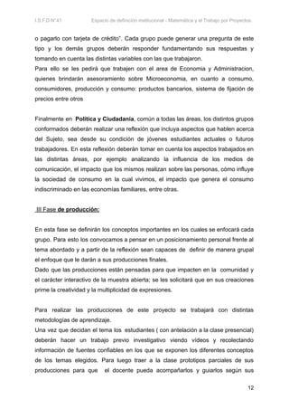 I.S.F.D N°41 Espacio de definición institucional - Matemática y el Trabajo por Proyectos.
o pagarlo con tarjeta de crédito”. Cada grupo puede generar una pregunta de este
tipo y los demás grupos deberán responder fundamentando sus respuestas y
tomando en cuenta las distintas variables con las que trabajaron.
Para ello se les pedirá que trabajen con el area de Economia y Administracion,
quienes brindarán asesoramiento sobre Microeconomia, en cuanto a consumo,
consumidores, producción y consumo: productos bancarios, sistema de fijación de
precios entre otros
Finalmente en Política y Ciudadanía, común a todas las áreas, los distintos grupos
conformados deberán realizar una reflexión que incluya aspectos que hablen acerca
del Sujeto, sea desde su condición de jóvenes estudiantes actuales o futuros
trabajadores. En esta reflexión deberán tomar en cuenta los aspectos trabajados en
las distintas áreas, por ejemplo analizando la influencia de los medios de
comunicación, el impacto que los mismos realizan sobre las personas, cómo influye
la sociedad de consumo en la cual vivimos, el impacto que genera el consumo
indiscriminado en las economías familiares, entre otras.
III Fase de producción:
En esta fase se definirán los conceptos importantes en los cuales se enfocará cada
grupo. Para esto los convocamos a pensar en un posicionamiento personal frente al
tema abordado y a partir de la reflexión sean capaces de definir de manera grupal
el enfoque que le darán a sus producciones finales.
Dado que las producciones están pensadas para que impacten en la comunidad y
el carácter interactivo de la muestra abierta; se les solicitará que en sus creaciones
prime la creatividad y la multiplicidad de expresiones.
Para realizar las producciones de este proyecto se trabajará con distintas
metodologías de aprendizaje.
Una vez que decidan el tema los estudiantes ( con antelación a la clase presencial)
deberán hacer un trabajo previo investigativo viendo vídeos y recolectando
información de fuentes confiables en los que se exponen los diferentes conceptos
de los temas elegidos. Para luego traer a la clase prototipos parciales de sus
producciones para que el docente pueda acompañarlos y guiarlos según sus
12
 