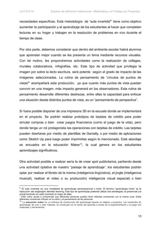 I.S.F.D N°41 Espacio de definición institucional - Matemática y el Trabajo por Proyectos.
necesidades específicas. Está metodología de “aula invertida8
” tiene como objetivo
aumentar la participación y el aprendizaje de los estudiantes al hacer que completen
lecturas en su hogar y trabajen en la resolución de problemas en vivo durante el
tiempo de clase.
Por otra parte, debemos considerar que dentro del ambiente escolar habrá alumnos
que aprendan mejor cuando se les presenta un tema mediante recursos visuales.
Con tal motivo, les propondremos actividades como la realización de collages,
murales colaborativos, infografías, etc. Este tipo de actividad que privilegia la
imagen por sobre la lecto escritura, será potente según el grado de impacto de las
imágenes seleccionadas. La rutina de pensamiento de “círculos de puntos de
vistas9
” acompañará esta producción, ya que cuanto más puntos de vista puedan
convivir en una imagen, más impacto generará en los observadores. Esta rutina de
pensamiento desarrolla diferentes destrezas, entre ellas la capacidad para enfocar
una situación desde distintos puntos de vista, es un “pensamiento de perspectiva”.
Si fuera posible disponer de una impresora 3D en la escuela donde se implementará
en el proyecto. Se podrán realizar prototipos de tarjetas de crédito para poder
simular compras o bien crear juegos financieros (como el juego de la vida), pero
donde tenga un rol protagonista las operaciones con tarjetas de crédito. Las tarjetas
pueden diseñarse por medio de plantillas de Genially, o por medio de aplicaciones
como Sketch Up para luego poder imprimirlas según lo mencionado. Este abordaje
se encuadra en la educación Maker10
, la cual genera en los estudiantes
aprendizajes significativos.
Otra actividad posible a realizar sería la de crear spot publicitarios, partiendo desde
una actividad optativa de nuestro “paisaje de aprendizaje”, los estudiantes podrán
optar por realizar el libreto de la misma (inteligencia lingüística), el jingle (inteligencia
musical), realizar el video o su producción( inteligencia visual espacial) o bien
10
La educación maker es un enfoque de construcción del aprendizaje basado en objetos y proyectos. Los contenidos de
aprendizaje de una o más materias, se construyen en la mente del aprendiz a través de la experimentación y el juego con
materiales y herramientas.
9
Está rutina ayuda a comprender que diferentes personas pueden tener distintas conexiones con la misma cosa. Estás
diferentes conexiones influyen en la visión y el pensamiento de las personas.
8
El aula invertida es una modalidad de aprendizaje semipresencial o mixto. El término “aprendizaje mixto” es la
traducción del anglosajón blended learning. Este tipo de aprendizaje pretende utilizar dos estrategias, la presencial y la
virtual tomando en cada momento lo mejor de ellas.
13
 