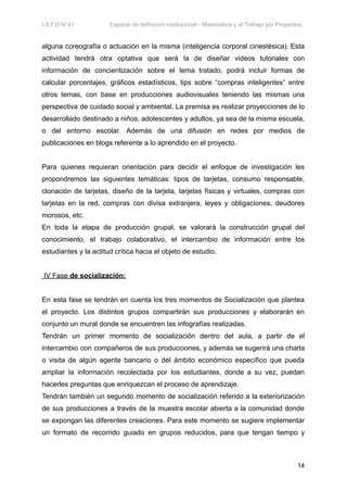 I.S.F.D N°41 Espacio de definición institucional - Matemática y el Trabajo por Proyectos.
alguna coreografía o actuación en la misma (inteligencia corporal cinestésica). Esta
actividad tendrá otra optativa que será la de diseñar videos tutoriales con
información de concientización sobre el tema tratado, podrá incluir formas de
calcular porcentajes, gráficos estadísticos, tips sobre “compras inteligentes” entre
otros temas, con base en producciones audiovisuales teniendo las mismas una
perspectiva de cuidado social y ambiental. La premisa es realizar proyecciones de lo
desarrollado destinado a niños, adolescentes y adultos, ya sea de la misma escuela,
o del entorno escolar. Además de una difusión en redes por medios de
publicaciones en blogs referente a lo aprendido en el proyecto.
Para quienes requieran orientación para decidir el enfoque de investigación les
propondremos las siguientes temáticas: tipos de tarjetas, consumo responsable,
clonación de tarjetas, diseño de la tarjeta, tarjetas físicas y virtuales, compras con
tarjetas en la red, compras con divisa extranjera, leyes y obligaciones, deudores
morosos, etc.
En toda la etapa de producción grupal, se valorará la construcción grupal del
conocimiento, el trabajo colaborativo, el intercambio de información entre los
estudiantes y la actitud crítica hacia el objeto de estudio.
IV Fase de socialización:
En esta fase se tendrán en cuenta los tres momentos de Socialización que plantea
el proyecto. Los distintos grupos compartirán sus producciones y elaborarán en
conjunto un mural donde se encuentren las infografías realizadas.
Tendrán un primer momento de socialización dentro del aula, a partir de el
intercambio con compañeros de sus producciones, y además se sugerirá una charla
o visita de algún agente bancario o del ámbito económico específico que pueda
ampliar la información recolectada por los estudiantes, donde a su vez, puedan
hacerles preguntas que enriquezcan el proceso de aprendizaje.
Tendrán también un segundo momento de socialización referido a la exteriorización
de sus producciones a través de la muestra escolar abierta a la comunidad donde
se expongan las diferentes creaciones. Para este momento se sugiere implementar
un formato de recorrido guiado en grupos reducidos, para que tengan tiempo y
14
 