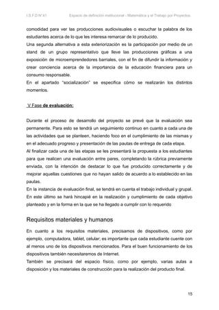 I.S.F.D N°41 Espacio de definición institucional - Matemática y el Trabajo por Proyectos.
comodidad para ver las producciones audiovisuales o escuchar la palabra de los
estudiantes acerca de lo que les interesa remarcar de lo producido.
Una segunda alternativa a esta exteriorización es la participación por medio de un
stand de un grupo representativo que lleve las producciones gráficas a una
exposición de microemprendedores barriales, con el fin de difundir la información y
crear conciencia acerca de la importancia de la educación financiera para un
consumo responsable.
En el apartado “socialización” se especifica cómo se realizarán los distintos
momentos.
V Fase de evaluación:
Durante el proceso de desarrollo del proyecto se prevé que la evaluación sea
permanente. Para esto se tendrá un seguimiento continuo en cuanto a cada una de
las actividades que se planteen, haciendo foco en el cumplimiento de las mismas y
en el adecuado progreso y presentación de las pautas de entrega de cada etapa.
Al finalizar cada una de las etapas se les presentará la propuesta a los estudiantes
para que realicen una evaluación entre pares, completando la rúbrica previamente
enviada, con la intención de destacar lo que fue producido correctamente y de
mejorar aquellas cuestiones que no hayan salido de acuerdo a lo establecido en las
pautas.
En la instancia de evaluación final, se tendrá en cuenta el trabajo individual y grupal.
En este último se hará hincapié en la realización y cumplimiento de cada objetivo
planteado y en la forma en la que se ha llegado a cumplir con lo requerido
Requisitos materiales y humanos
En cuanto a los requisitos materiales, precisamos de dispositivos, como por
ejemplo, computadora, tablet, celular; es importante que cada estudiante cuente con
al menos uno de los dispositivos mencionados. Para el buen funcionamiento de los
dispositivos también necesitaremos de Internet.
También se precisará del espacio físico, como por ejemplo, varias aulas a
disposición y los materiales de construcción para la realización del producto final.
15
 