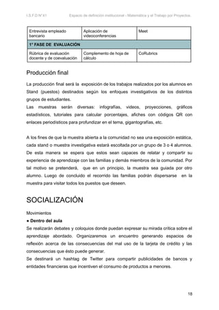 I.S.F.D N°41 Espacio de definición institucional - Matemática y el Trabajo por Proyectos.
Entrevista empleado
bancario
Aplicación de
videoconferencias
Meet
1° FASE DE EVALUACIÓN
Rúbrica de evaluación
docente y de coevaluación
Complemento de hoja de
cálculo
CoRubrics
Producción final
La producción final será la exposición de los trabajos realizados por los alumnos en
Stand (puestos) destinados según los enfoques investigativos de los distintos
grupos de estudiantes.
Las muestras serán diversas: infografías, videos, proyecciones, gráficos
estadísticos, tutoriales para calcular porcentajes, afiches con códigos QR con
enlaces periodísticos para profundizar en el tema, gigantografías, etc.
A los fines de que la muestra abierta a la comunidad no sea una exposición estática,
cada stand o muestra investigativa estará escoltada por un grupo de 3 o 4 alumnos.
De esta manera se espera que estos sean capaces de relatar y compartir su
experiencia de aprendizaje con las familias y demás miembros de la comunidad. Por
tal motivo se pretenderá, que en un principio, la muestra sea guiada por otro
alumno. Luego de concluido el recorrido las familias podrán dispersarse en la
muestra para visitar todos los puestos que deseen.
SOCIALIZACIÓN
Movimientos
● Dentro del aula
Se realizarán debates y coloquios donde puedan expresar su mirada crítica sobre el
aprendizaje abordado. Organizaremos un encuentro generando espacios de
reflexión acerca de las consecuencias del mal uso de la tarjeta de crédito y las
consecuencias que ésto puede generar.
Se destinará un hashtag de Twitter para compartir publicidades de bancos y
entidades financieras que incentiven el consumo de productos a menores.
18
 