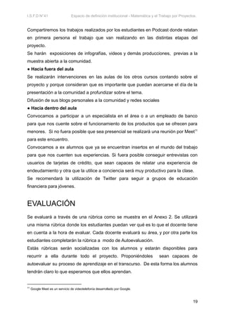 I.S.F.D N°41 Espacio de definición institucional - Matemática y el Trabajo por Proyectos.
Compartiremos los trabajos realizados por los estudiantes en Podcast donde relatan
en primera persona el trabajo que van realizando en las distintas etapas del
proyecto.
Se harán exposiciones de infografías, videos y demás producciones, previas a la
muestra abierta a la comunidad.
● Hacia fuera del aula
Se realizarán intervenciones en las aulas de los otros cursos contando sobre el
proyecto y porque consideran que es importante que puedan acercarse el día de la
presentación a la comunidad a profundizar sobre el tema.
Difusión de sus blogs personales a la comunidad y redes sociales
● Hacia dentro del aula
Convocamos a participar a un especialista en el área o a un empleado de banco
para que nos cuente sobre el funcionamiento de los productos que se ofrecen para
menores. Si no fuera posible que sea presencial se realizará una reunión por Meet11
para este encuentro.
Convocamos a ex alumnos que ya se encuentran insertos en el mundo del trabajo
para que nos cuenten sus experiencias. Si fuera posible conseguir entrevistas con
usuarios de tarjetas de crédito, que sean capaces de relatar una experiencia de
endeudamiento y otra que la utilice a conciencia será muy productivo para la clase.
Se recomendará la utilización de Twitter para seguir a grupos de educación
financiera para jóvenes.
EVALUACIÓN
Se evaluará a través de una rúbrica como se muestra en el Anexo 2. Se utilizará
una misma rúbrica donde los estudiantes puedan ver qué es lo que el docente tiene
en cuenta a la hora de evaluar. Cada docente evaluará su área, y por otra parte los
estudiantes completarán la rúbrica a modo de Autoevaluación.
Estás rúbricas serán socializadas con los alumnos y estarán disponibles para
recurrir a ella durante todo el proyecto. Proponiéndoles sean capaces de
autoevaluar su proceso de aprendizaje en el transcurso. De esta forma los alumnos
tendrán claro lo que esperamos que ellos aprendan.
11
Google Meet es un servicio de videotelefonía desarrollado por Google.​
19
 