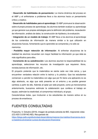 I.S.F.D N°41 Espacio de definición institucional - Matemática y el Trabajo por Proyectos.
· Desarrollo de habilidades de pensamiento: La misma dinámica del proceso en
el ABP y el enfrentarse a problemas lleva a los alumnos hacia un pensamiento
crítico y creativo.
· Desarrollo de habilidades para el aprendizaje: El ABP promueve la observación
sobre el propio proceso de aprendizaje, los alumnos también evalúan su aprendizaje
ya que generan sus propias estrategias para la definición del problema, recaudación
de información, análisis de datos, la construcción de hipótesis y la evaluación.
· Integración de un modelo de trabajo: El ABP lleva a los alumnos al aprendizaje
de los contenidos de información de manera similar a la que utilizarán en
situaciones futuras, fomentando que lo aprendido se comprenda y no sólo se
memorice.
· Posibilita mayor retención de información: Al enfrentar situaciones de la
realidad los alumnos recuerdan con mayor facilidad la información ya que ésta es
más significativa para ellos.
· Incremento de su autodirección: Los alumnos asumen la responsabilidad de su
aprendizaje, seleccionan los recursos de investigación que requieren: libros,
revistas,bancos de información, etc.
El proyecto pretende que la matemática se sienta cada vez más cerca, y que
encuentren verdadera relación entre lo teórico y lo práctico. Que los estudiantes
comiencen a percibir la matemática con algo que por fin tiene una aplicación,no es
algo abstracto, es algo que está presente en el entorno y es posible generar
cambios a partir de ella. Además al optar por este proyecto, como ya mencionamos
anteriormente, buscamos estimular la colaboración que conlleva el trabajo en
equipo, estimular la creatividad, el compromiso individual y al grupo.
Características todas, que involucran a los estudiantes de manera activa en su
proceso de enseñanza.
FUENTES CONSULTADAS
Frisancho, V. Octubre (2019). Imagen de portada extraída de BID, mejorando vidas
(CC-IGO 3.0 BY-NC-ND). Recuperado de:
https://blogs.iadb.org/efectividad-desarrollo/es/mejoran-los-habitos-financieros-de-lo
s-maestros-al-ensenar-cursos-de-educacion-financiera/
21
 