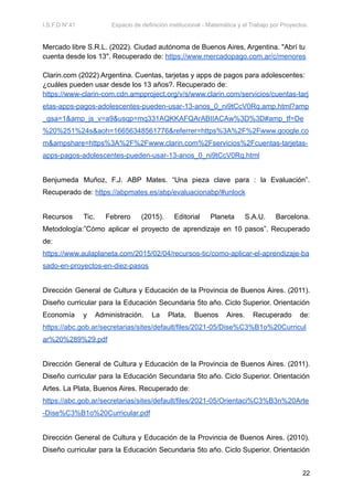 I.S.F.D N°41 Espacio de definición institucional - Matemática y el Trabajo por Proyectos.
Mercado libre S.R.L. (2022). Ciudad autónoma de Buenos Aires, Argentina. "Abrí tu
cuenta desde los 13". Recuperado de: https://www.mercadopago.com.ar/c/menores
Clarin.com (2022) Argentina. Cuentas, tarjetas y apps de pagos para adolescentes:
¿cuáles pueden usar desde los 13 años?. Recuperado de:
https://www-clarin-com.cdn.ampproject.org/v/s/www.clarin.com/servicios/cuentas-tarj
etas-apps-pagos-adolescentes-pueden-usar-13-anos_0_ni9tCcV0Rq.amp.html?amp
_gsa=1&amp_js_v=a9&usqp=mq331AQKKAFQArABIIACAw%3D%3D#amp_tf=De
%20%251%24s&aoh=16656348561776&referrer=https%3A%2F%2Fwww.google.co
m&ampshare=https%3A%2F%2Fwww.clarin.com%2Fservicios%2Fcuentas-tarjetas-
apps-pagos-adolescentes-pueden-usar-13-anos_0_ni9tCcV0Rq.html
Benjumeda Muñoz, F.J. ABP Mates. “Una pieza clave para : la Evaluación”.
Recuperado de: https://abpmates.es/abp/evaluacionabp/#unlock
Recursos Tic. Febrero (2015). Editorial Planeta S.A.U. Barcelona.
Metodología:”Cómo aplicar el proyecto de aprendizaje en 10 pasos”. Recuperado
de:
https://www.aulaplaneta.com/2015/02/04/recursos-tic/como-aplicar-el-aprendizaje-ba
sado-en-proyectos-en-diez-pasos
Dirección General de Cultura y Educación de la Provincia de Buenos Aires. (2011).
Diseño curricular para la Educación Secundaria 5to año. Ciclo Superior. Orientación
Economía y Administración. La Plata, Buenos Aires. Recuperado de:
https://abc.gob.ar/secretarias/sites/default/files/2021-05/Dise%C3%B1o%20Curricul
ar%20%289%29.pdf
Dirección General de Cultura y Educación de la Provincia de Buenos Aires. (2011).
Diseño curricular para la Educación Secundaria 5to año. Ciclo Superior. Orientación
Artes. La Plata, Buenos Aires. Recuperado de:
https://abc.gob.ar/secretarias/sites/default/files/2021-05/Orientaci%C3%B3n%20Arte
-Dise%C3%B1o%20Curricular.pdf
Dirección General de Cultura y Educación de la Provincia de Buenos Aires. (2010).
Diseño curricular para la Educación Secundaria 5to año. Ciclo Superior. Orientación
22
 