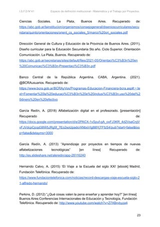 I.S.F.D N°41 Espacio de definición institucional - Matemática y el Trabajo por Proyectos.
Ciencias Sociales. La Plata, Buenos Aires. Recuperado de:
https://abc.gob.ar/lainstitucion/organismos/consejogeneral/disenioscurriculares/secu
ndaria/quinto/orientaciones/orient_cs_sociales_5/marco%20ori_sociales.pdf
Dirección General de Cultura y Educación de la Provincia de Buenos Aires. (2011).
Diseño curricular para la Educación Secundaria 5to año. Ciclo Superior. Orientación
Comunicación. La Plata, Buenos. Recuperado de:
https://abc.gob.ar/secretarias/sites/default/files/2021-05/Orientaci%C3%B3n%20en
%20Comunicaci%C3%B3n-Presentaci%C3%B3n.pdf
Banco Central de la República Argentina. CABA, Argentina. (2021).
@BCRAusuarios. Recuperado de:
https://www.bcra.gob.ar/BCRAyVos/Programas-Educacion-Financiera-bcra.asp#:~:te
xt=Fomentar%20la%20educaci%C3%B3n%20e%20inclusi%C3%B3n,uso%20del%2
0dinero%20en%20efectivo
García Redín, A. (2018) Alfabetización digital en el profesorado. [presentación]
Recuperado de:
https://docs.google.com/presentation/d/e/2PACX-1vSpuf-gA_oxFJ3KR_4d2VsaCrgV
vFJVdcpCjcqd38W5JRg5f_7Eo2soUpadcrXNbsVIg8l8YjTFfzS4/pub?start=false&loo
p=false&delayms=3000
García Redín, A. (2013) “Aprendizaje por proyectos en tiempos de nuevas
alfabetizaciones tecnológicas” [en línea] Recuperado de:
http://es.slideshare.net/aleredin/app-28116240
Hernando Calvo, A. (2015) ‘El Viaje a la Escuela del siglo XXI’ [ebook] Madrid,
Fundación Telefónica. Recuperado de:
https://www.fundaciontelefonica.com/noticias/record-descargas-viaje-escuela-siglo-2
1-alfredo-hernando/
Perkins, D. (2012) “¿Qué cosas valen la pena enseñar y aprender hoy?” [en línea]
Buenos Aires:Conferencias Internacionales de Educación y Tecnología, Fundación
Telefónica. Recuperado de: http://www.youtube.com/watch?v=Z7XBrvbyza4
23
 