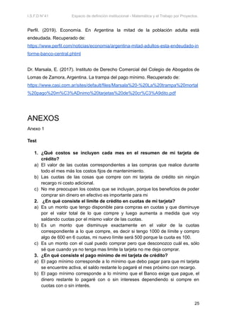 I.S.F.D N°41 Espacio de definición institucional - Matemática y el Trabajo por Proyectos.
Perfil. (2019). Economía. En Argentina la mitad de la población adulta está
endeudada. Recuperado de:
https://www.perfil.com/noticias/economia/argentina-mitad-adultos-esta-endeudado-in
forme-banco-central.phtml
Dr. Marsala, E. (2017). Instituto de Derecho Comercial del Colegio de Abogados de
Lomas de Zamora, Argentina. La trampa del pago mínimo. Recuperado de:
https://www.casi.com.ar/sites/default/files/Marsala%20-%20La%20trampa%20mortal
%20pago%20m%C3%ADnimo%20tarjetas%20de%20cr%C3%A9dito.pdf
ANEXOS
Anexo 1
Test
1. ¿Qué costos se incluyen cada mes en el resumen de mi tarjeta de
crédito?
a) El valor de las cuotas correspondientes a las compras que realice durante
todo el mes más los costos fijos de mantenimiento.
b) Las cuotas de las cosas que compre con mi tarjeta de crédito sin ningún
recargo ni costo adicional.
c) No me preocupan los costos que se incluyan, porque los beneficios de poder
comprar sin dinero en efectivo es importante para mi
2. ¿En qué consiste el límite de crédito en cuotas de mi tarjeta?
a) Es un monto que tengo disponible para compras en cuotas y que disminuye
por el valor total de lo que compre y luego aumenta a medida que voy
saldando cuotas por el mismo valor de las cuotas.
b) Es un monto que disminuye exactamente en el valor de la cuotas
correspondiente a lo que compre, es decir si tengo 1000 de límite y compro
algo de 600 en 6 cuotas, mi nuevo límite será 500 porque la cuota es 100.
c) Es un monto con el cual puedo comprar pero que desconozco cuál es, sólo
sé que cuando ya no tenga mas limite la tarjeta no me deja comprar.
3. ¿En qué consiste el pago mínimo de mi tarjeta de crédito?
a) El pago mínimo corresponde a lo mínimo que debo pagar para que mi tarjeta
se encuentre activa, el saldo restante lo pagaré el mes próximo con recargo.
b) El pago mínimo corresponde a lo mínimo que el Banco exige que pague, el
dinero restante lo pagaré con o sin intereses dependiendo si compre en
cuotas con o sin interés.
25
 