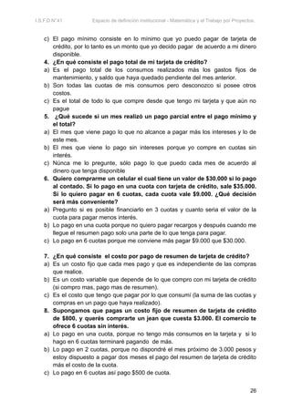 I.S.F.D N°41 Espacio de definición institucional - Matemática y el Trabajo por Proyectos.
c) El pago mínimo consiste en lo mínimo que yo puedo pagar de tarjeta de
crédito, por lo tanto es un monto que yo decido pagar de acuerdo a mi dinero
disponible.
4. ¿En qué consiste el pago total de mi tarjeta de crédito?
a) Es el pago total de los consumos realizados más los gastos fijos de
mantenimiento, y saldo que haya quedado pendiente del mes anterior.
b) Son todas las cuotas de mis consumos pero desconozco si posee otros
costos.
c) Es el total de todo lo que compre desde que tengo mi tarjeta y que aún no
pague
5. ¿Qué sucede si un mes realizó un pago parcial entre el pago mínimo y
el total?
a) El mes que viene pago lo que no alcance a pagar más los intereses y lo de
este mes.
b) El mes que viene lo pago sin intereses porque yo compre en cuotas sin
interés.
c) Núnca me lo pregunte, sólo pago lo que puedo cada mes de acuerdo al
dinero que tenga disponible
6. Quiero comprarme un celular el cual tiene un valor de $30.000 si lo pago
al contado. Si lo pago en una cuota con tarjeta de crédito, sale $35.000.
Si lo quiero pagar en 6 cuotas, cada cuota vale $9.000. ¿Qué decisión
será más conveniente?
a) Pregunto si es posible financiarlo en 3 cuotas y cuanto seria el valor de la
cuota para pagar menos interés.
b) Lo pago en una cuota porque no quiero pagar recargos y después cuando me
llegue el resumen pago solo una parte de lo que tenga para pagar.
c) Lo pago en 6 cuotas porque me conviene más pagar $9.000 que $30.000.
7. ¿En qué consiste el costo por pago de resumen de tarjeta de crédito?
a) Es un costo fijo que cada mes pago y que es independiente de las compras
que realice.
b) Es un costo variable que depende de lo que compro con mi tarjeta de crédito
(si compro mas, pago mas de resumen).
c) Es el costo que tengo que pagar por lo que consumí (la suma de las cuotas y
compras en un pago que haya realizado).
8. Supongamos que pagas un costo fijo de resumen de tarjeta de crédito
de $800, y querés comprarte un jean que cuesta $3.000. El comercio te
ofrece 6 cuotas sin interés.
a) Lo pago en una cuota, porque no tengo más consumos en la tarjeta y si lo
hago en 6 cuotas terminaré pagando de más.
b) Lo pago en 2 cuotas, porque no dispondré el mes próximo de 3.000 pesos y
estoy dispuesto a pagar dos meses el pago del resumen de tarjeta de crédito
más el costo de la cuota.
c) Lo pago en 6 cuotas así pago $500 de cuota.
26
 