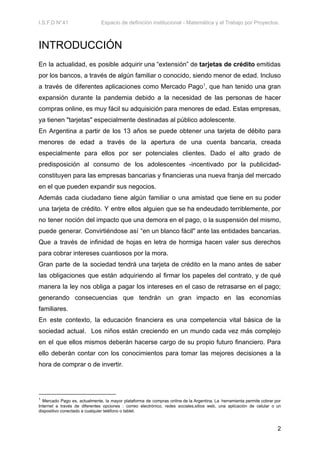 I.S.F.D N°41 Espacio de definición institucional - Matemática y el Trabajo por Proyectos.
INTRODUCCIÓN
En la actualidad, es posible adquirir una “extensión” de tarjetas de crédito emitidas
por los bancos, a través de algún familiar o conocido, siendo menor de edad. Incluso
a través de diferentes aplicaciones como Mercado Pago1
, que han tenido una gran
expansión durante la pandemia debido a la necesidad de las personas de hacer
compras online, es muy fácil su adquisición para menores de edad. Estas empresas,
ya tienen "tarjetas" especialmente destinadas al público adolescente.
En Argentina a partir de los 13 años se puede obtener una tarjeta de débito para
menores de edad a través de la apertura de una cuenta bancaria, creada
especialmente para ellos por ser potenciales clientes. Dado el alto grado de
predisposición al consumo de los adolescentes -incentivado por la publicidad-
constituyen para las empresas bancarias y financieras una nueva franja del mercado
en el que pueden expandir sus negocios.
Además cada ciudadano tiene algún familiar o una amistad que tiene en su poder
una tarjeta de crédito. Y entre ellos alguien que se ha endeudado terriblemente, por
no tener noción del impacto que una demora en el pago, o la suspensión del mismo,
puede generar. Convirtiéndose así “en un blanco fácil" ante las entidades bancarias.
Que a través de infinidad de hojas en letra de hormiga hacen valer sus derechos
para cobrar intereses cuantiosos por la mora.
Gran parte de la sociedad tendrá una tarjeta de crédito en la mano antes de saber
las obligaciones que están adquiriendo al firmar los papeles del contrato, y de qué
manera la ley nos obliga a pagar los intereses en el caso de retrasarse en el pago;
generando consecuencias que tendrán un gran impacto en las economías
familiares.
En este contexto, la educación financiera es una competencia vital básica de la
sociedad actual. Los niños están creciendo en un mundo cada vez más complejo
en el que ellos mismos deberán hacerse cargo de su propio futuro financiero. Para
ello deberán contar con los conocimientos para tomar las mejores decisiones a la
hora de comprar o de invertir.
1
Mercado Pago es, actualmente, la mayor plataforma de compras online de la Argentina. La herramienta permite cobrar por
Internet a través de diferentes opciones : correo electrónico, redes sociales,sitios web, una aplicación de celular o un
dispositivo conectado a cualquier teléfono o tablet.
2
 