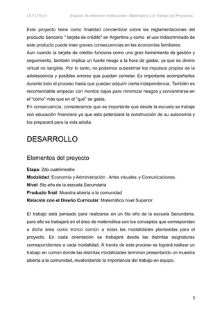 I.S.F.D N°41 Espacio de definición institucional - Matemática y el Trabajo por Proyectos.
Este proyecto tiene como finalidad concientizar sobre las reglamentaciones del
producto bancario " tarjeta de crédito" en Argentina y como el uso indiscriminado de
este producto puede traer graves consecuencias en las economías familiares.
Aun cuando la tarjeta de crédito funciona como una gran herramienta de gestión y
seguimiento, también implica un fuerte riesgo a la hora de gastar, ya que es dinero
virtual no tangible. Por lo tanto, no podemos subestimar los impulsos propios de la
adolescencia y posibles errores que puedan cometer. Es importante acompañarlos
durante todo el proceso hasta que puedan adquirir cierta independencia. También es
recomendable empezar con montos bajos para minimizar riesgos y concentrarse en
el “cómo” más que en el “qué” se gasta.
En consecuencia, consideramos que es importante que desde la escuela se trabaje
con educación financiera ya que esto potenciará la construcción de su autonomía y
los preparará para la vida adulta.
DESARROLLO
Elementos del proyecto
Etapa: 2do cuatrimestre
Modalidad: Economía y Administración , Artes visuales y Comunicaciones.
Nivel: 5to año de la escuela Secundaria
Producto final: Muestra abierta a la comunidad
Relación con el Diseño Curricular: Matemática nivel Superior.
El trabajo está pensado para realizarse en un 5to año de la escuela Secundaria,
para ello se trabajará en el área de matemática con los conceptos que correspondan
a dicha área como tronco común a todas las modalidades planteadas para el
proyecto. En cada orientación se trabajará desde las distintas asignaturas
correspondientes a cada modalidad. A través de este proceso se logrará realizar un
trabajo en común donde las distintas modalidades terminan presentando un muestra
abierta a la comunidad, revalorizando la importancia del trabajo en equipo.
3
 