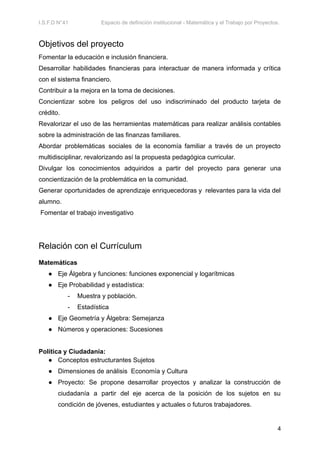 I.S.F.D N°41 Espacio de definición institucional - Matemática y el Trabajo por Proyectos.
Objetivos del proyecto
Fomentar la educación e inclusión financiera.
Desarrollar habilidades financieras para interactuar de manera informada y crítica
con el sistema financiero.
Contribuir a la mejora en la toma de decisiones.
Concientizar sobre los peligros del uso indiscriminado del producto tarjeta de
crédito.
Revalorizar el uso de las herramientas matemáticas para realizar análisis contables
sobre la administración de las finanzas familiares.
Abordar problemáticas sociales de la economía familiar a través de un proyecto
multidisciplinar, revalorizando así la propuesta pedagógica curricular.
Divulgar los conocimientos adquiridos a partir del proyecto para generar una
concientización de la problemática en la comunidad.
Generar oportunidades de aprendizaje enriquecedoras y relevantes para la vida del
alumno.
Fomentar el trabajo investigativo
Relación con el Currículum
Matemáticas
● Eje Álgebra y funciones: funciones exponencial y logarítmicas
● Eje Probabilidad y estadística:
- Muestra y población.
- Estadística
● Eje Geometría y Álgebra: Semejanza
● Números y operaciones: Sucesiones
Política y Ciudadanía:
● Conceptos estructurantes Sujetos
● Dimensiones de análisis Economía y Cultura
● Proyecto: Se propone desarrollar proyectos y analizar la construcción de
ciudadanía a partir del eje acerca de la posición de los sujetos en su
condición de jóvenes, estudiantes y actuales o futuros trabajadores.
4
 