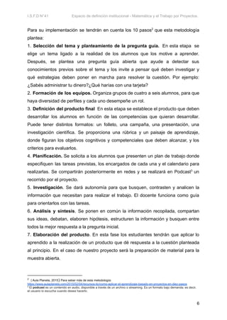 I.S.F.D N°41 Espacio de definición institucional - Matemática y el Trabajo por Proyectos.
Para su implementación se tendrán en cuenta los 10 pasos2
que esta metodología
plantea:
1. Selección del tema y planteamiento de la pregunta guía. En esta etapa se
elige un tema ligado a la realidad de los alumnos que los motive a aprender.
Después, se plantea una pregunta guía abierta que ayude a detectar sus
conocimientos previos sobre el tema y los invite a pensar qué deben investigar y
qué estrategias deben poner en marcha para resolver la cuestión. Por ejemplo:
¿Sabés administrar tu dinero?¿Qué harías con una tarjeta?
2. Formación de los equipos. Organiza grupos de cuatro a seis alumnos, para que
haya diversidad de perfiles y cada uno desempeñe un rol.
3. Definición del producto final En esta etapa se establece el producto que deben
desarrollar los alumnos en función de las competencias que quieran desarrollar.
Puede tener distintos formatos: un folleto, una campaña, una presentación, una
investigación científica. Se proporciona una rúbrica y un paisaje de aprendizaje,
donde figuran los objetivos cognitivos y competenciales que deben alcanzar, y los
criterios para evaluarlos.
4. Planificación. Se solicita a los alumnos que presenten un plan de trabajo donde
especifiquen las tareas previstas, los encargados de cada una y el calendario para
realizarlas. Se compartirán posteriormente en redes y se realizará en Podcast3
un
recorrido por el proyecto.
5. Investigación. Se dará autonomía para que busquen, contrasten y analicen la
información que necesitan para realizar el trabajo. El docente funciona como guía
para orientarlos con las tareas.
6. Análisis y síntesis. Se ponen en común la información recopilada, compartan
sus ideas, debatan, elaboren hipótesis, estructuren la información y busquen entre
todos la mejor respuesta a la pregunta inicial.
7. Elaboración del producto. En esta fase los estudiantes tendrán que aplicar lo
aprendido a la realización de un producto que dé respuesta a la cuestión planteada
al principio. En el caso de nuestro proyecto será la preparación de material para la
muestra abierta.
3
El podcast es un contenido en audio, disponible a través de un archivo o streaming. Es un formato bajo demanda; es decir,
el usuario lo escucha cuando desea hacerlo.
2
( Aula Planeta, 2015) Para seber más de esta metodología:
https://www.aulaplaneta.com/2015/02/04/recursos-tic/como-aplicar-el-aprendizaje-basado-en-proyectos-en-diez-pasos
6
 