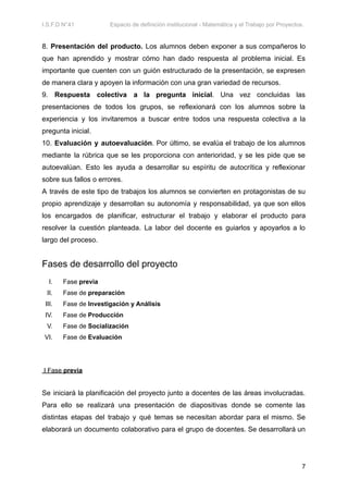 I.S.F.D N°41 Espacio de definición institucional - Matemática y el Trabajo por Proyectos.
8. Presentación del producto. Los alumnos deben exponer a sus compañeros lo
que han aprendido y mostrar cómo han dado respuesta al problema inicial. Es
importante que cuenten con un guión estructurado de la presentación, se expresen
de manera clara y apoyen la información con una gran variedad de recursos.
9. Respuesta colectiva a la pregunta inicial. Una vez concluidas las
presentaciones de todos los grupos, se reflexionará con los alumnos sobre la
experiencia y los invitaremos a buscar entre todos una respuesta colectiva a la
pregunta inicial.
10. Evaluación y autoevaluación. Por último, se evalúa el trabajo de los alumnos
mediante la rúbrica que se les proporciona con anterioridad, y se les pide que se
autoevalúan. Esto les ayuda a desarrollar su espíritu de autocrítica y reflexionar
sobre sus fallos o errores.
A través de este tipo de trabajos los alumnos se convierten en protagonistas de su
propio aprendizaje y desarrollan su autonomía y responsabilidad, ya que son ellos
los encargados de planificar, estructurar el trabajo y elaborar el producto para
resolver la cuestión planteada. La labor del docente es guiarlos y apoyarlos a lo
largo del proceso.
Fases de desarrollo del proyecto
I. Fase previa
II. Fase de preparación
III. Fase de Investigación y Análisis
IV. Fase de Producción
V. Fase de Socialización
VI. Fase de Evaluación
I Fase previa
Se iniciará la planificación del proyecto junto a docentes de las áreas involucradas.
Para ello se realizará una presentación de diapositivas donde se comente las
distintas etapas del trabajo y qué temas se necesitan abordar para el mismo. Se
elaborará un documento colaborativo para el grupo de docentes. Se desarrollará un
7
 