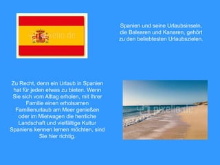 Zu Recht, denn ein Urlaub in Spanien
hat für jeden etwas zu bieten. Wenn
Sie sich vom Alltag erholen, mit Ihrer
Familie einen erholsamen
Familienurlaub am Meer genießen
oder im Mietwagen die herrliche
Landschaft und vielfältige Kultur
Spaniens kennen lernen möchten, sind
Sie hier richtig.
Spanien und seine Urlaubsinseln,
die Balearen und Kanaren, gehört
zu den beliebtesten Urlaubszielen.
 