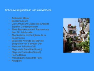 Sehenswürdigkeiten in und um Marbella
• Arabische Mauer
• Bonsaimuseum
• Gravurmuseum Museo del Grabado
Español Contemporáneo
• Altes Stadtzentrum mit Rathaus aus
dem 16. Jahrhundert
• Altertümliche Kirche Iglesia de la
Encarnación
• Boulevard Avenida del Mar mit
Skulpturen von Salvador Dalí
• Plaza de Salvador Dalí
• Playa de la Bajadilla (Strand)
• Playa de Fontanilla (Strand)
• Puerto Banús
• Krokodilpark (Cocodrilo Park)
• Aquapark
 