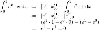 \begin{array}{rcl} \displaystyle \int_0^1 e^x \cdot x ~\text{d}x &=& [e^x \cdot x]^1_0 - \displaystyle \int_0^1 e^x \cdot 1 ~\text{d}x \\ &=& [e^x \cdot x]^1_0 - [e^x]^1_0 \\ &=& (e^1 \cdot 1 - e^0 \cdot 0) - (e^1-e^0) \\ &=& e^1-e^1 =0 \end{array}