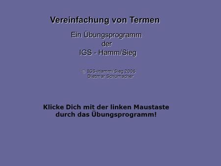 Klicke Dich mit der linken Maustaste durch das Übungsprogramm! Vereinfachung von Termen Ein Übungsprogramm der IGS - Hamm/Sieg © IGS-Hamm/Sieg 2006 Dietmar.