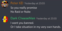 peter xd yesterday at 23:55 so you really promise no raid or nuke dark cheeseman yesterday at 23:55 i want you banned