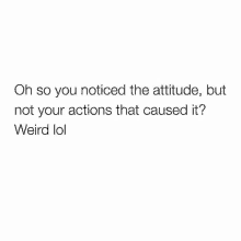 oh so you noticed the attitude but not your actions that caused it ? weird lol .