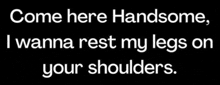 come here handsome i wanna rest my legs on your shoulders .