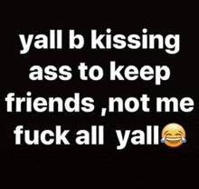 yall b kissing ass to keep friends , not me fuck all yall