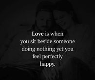 Love is when you sit beside someone doing nothing yet you feel perfectly happy.