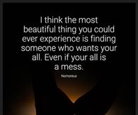 I think the most beautiful thing you could ever experience is finding  someone who wants your all. Even if your all is a mess.