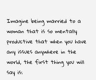 Imagine being married to a woman that is so mentally productive that when you have any issues anywhere in the world, the first thing you will say is