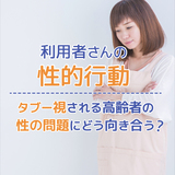 タブー視される老人の性問題にどう向き合う？高齢者の性的行動について解説